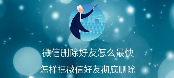 微信删除好友怎么最快 怎样把微信好友彻底删除？